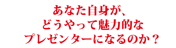 あなた自身が、どうやって魅力的なプレゼンターになるのか?